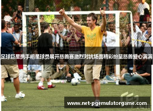 足球巨星携手明星球员展开慈善赛激烈对抗场面精彩纷呈慈善爱心满满