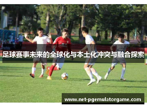 足球赛事未来的全球化与本土化冲突与融合探索