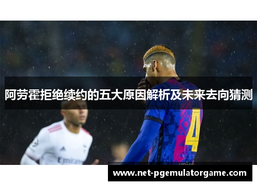 阿劳霍拒绝续约的五大原因解析及未来去向猜测