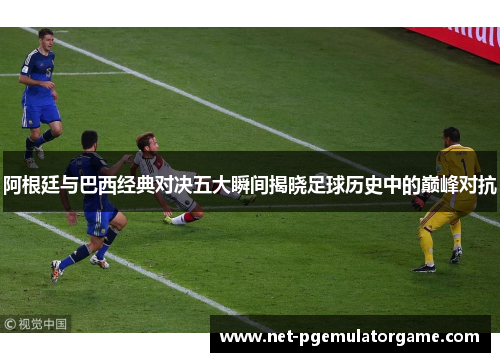 阿根廷与巴西经典对决五大瞬间揭晓足球历史中的巅峰对抗