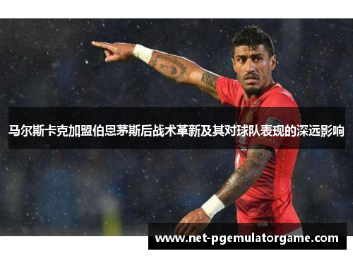马尔斯卡克加盟伯恩茅斯后战术革新及其对球队表现的深远影响